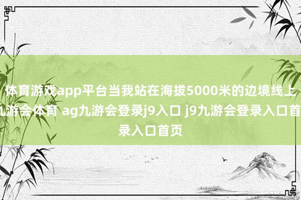 體育游戲app平臺當我站在海拔5000米的邊境線上-九游會體育 ag九游會登錄j9入口 j9九游會登錄入口首頁