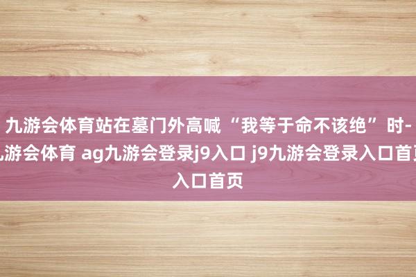 九游會體育站在墓門外高喊 “我等于命不該絕” 時-九游會體育 ag九游會登錄j9入口 j9九游會登錄入口首頁