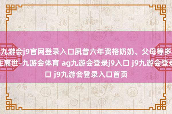 九游會j9官網(wǎng)登錄入口夙昔六年資格奶奶、父母等多位親東談主離世-九游會體育 ag九游會登錄j9入口 j9九游會登錄入口首頁
