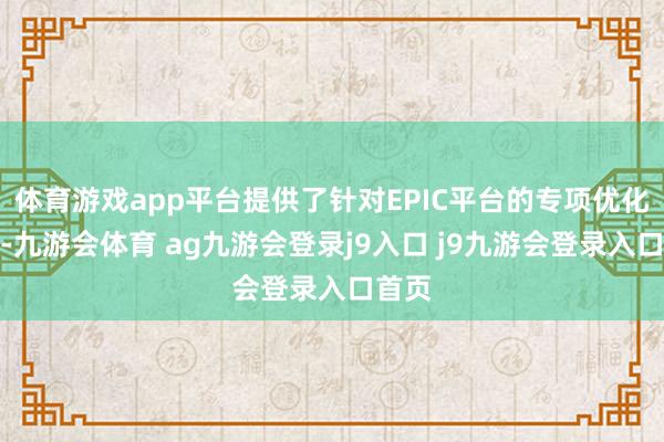 體育游戲app平臺提供了針對EPIC平臺的專項(xiàng)優(yōu)化就業(yè)-九游會體育 ag九游會登錄j9入口 j9九游會登錄入口首頁