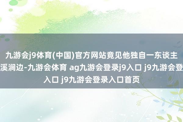 九游會(huì)j9體育(中國(guó))官方網(wǎng)站竟見(jiàn)他獨(dú)自一東談主兀坐于冰封溪澗邊-九游會(huì)體育 ag九游會(huì)登錄j9入口 j9九游會(huì)登錄入口首頁(yè)