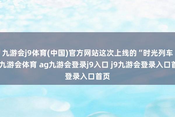 九游會j9體育(中國)官方網(wǎng)站這次上線的“時光列車”-九游會體育 ag九游會登錄j9入口 j9九游會登錄入口首頁