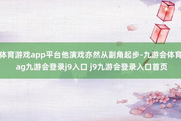 體育游戲app平臺(tái)他演戲亦然從副角起步-九游會(huì)體育 ag九游會(huì)登錄j9入口 j9九游會(huì)登錄入口首頁