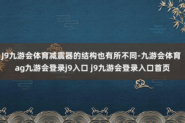 J9九游會(huì)體育減震器的結(jié)構(gòu)也有所不同-九游會(huì)體育 ag九游會(huì)登錄j9入口 j9九游會(huì)登錄入口首頁(yè)