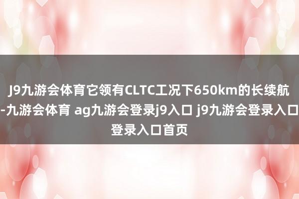 J9九游會(huì)體育它領(lǐng)有CLTC工況下650km的長(zhǎng)續(xù)航版塊-九游會(huì)體育 ag九游會(huì)登錄j9入口 j9九游會(huì)登錄入口首頁(yè)