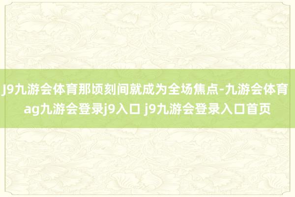 J9九游會體育那頃刻間就成為全場焦點-九游會體育 ag九游會登錄j9入口 j9九游會登錄入口首頁