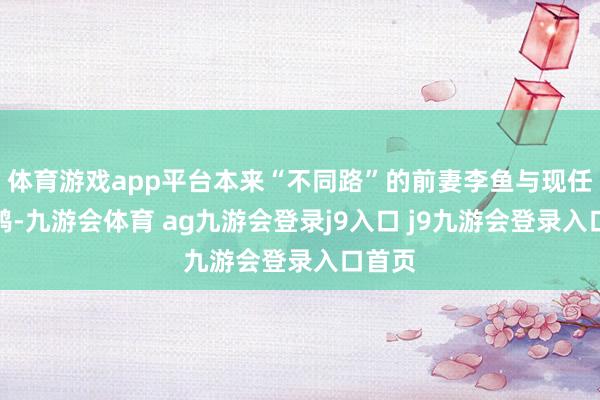 體育游戲app平臺(tái)本來“不同路”的前妻李魚與現(xiàn)任沈飛鴻-九游會(huì)體育 ag九游會(huì)登錄j9入口 j9九游會(huì)登錄入口首頁