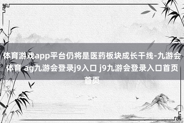 體育游戲app平臺仍將是醫(yī)藥板塊成長干線-九游會體育 ag九游會登錄j9入口 j9九游會登錄入口首頁