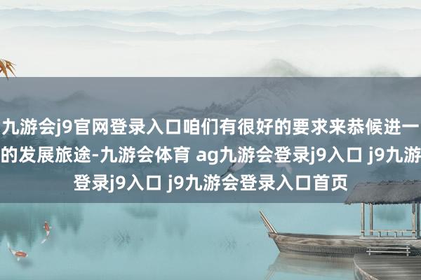 九游會j9官網(wǎng)登錄入口咱們有很好的要求來恭候進(jìn)一步了解經(jīng)濟(jì)可能的發(fā)展旅途-九游會體育 ag九游會登錄j9入口 j9九游會登錄入口首頁