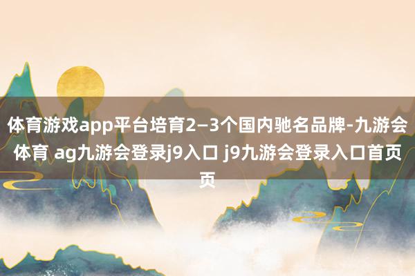 體育游戲app平臺(tái)培育2—3個(gè)國內(nèi)馳名品牌-九游會(huì)體育 ag九游會(huì)登錄j9入口 j9九游會(huì)登錄入口首頁