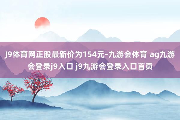 J9體育網(wǎng)正股最新價為154元-九游會體育 ag九游會登錄j9入口 j9九游會登錄入口首頁