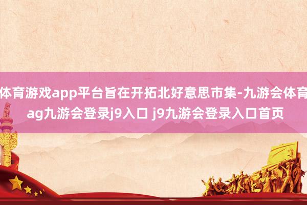 體育游戲app平臺旨在開拓北好意思市集-九游會體育 ag九游會登錄j9入口 j9九游會登錄入口首頁