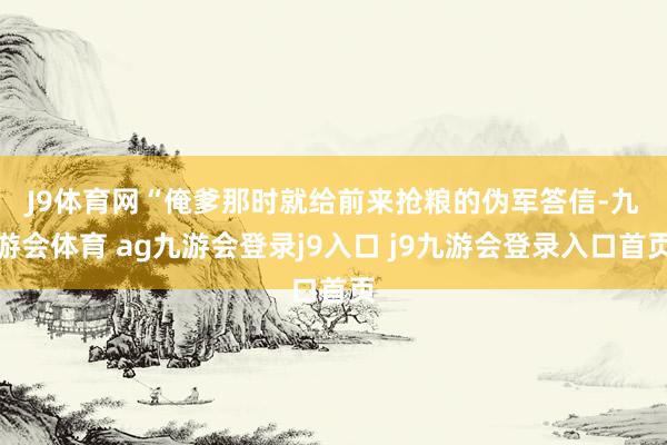 J9體育網(wǎng)　　“俺爹那時(shí)就給前來搶糧的偽軍答信-九游會(huì)體育 ag九游會(huì)登錄j9入口 j9九游會(huì)登錄入口首頁