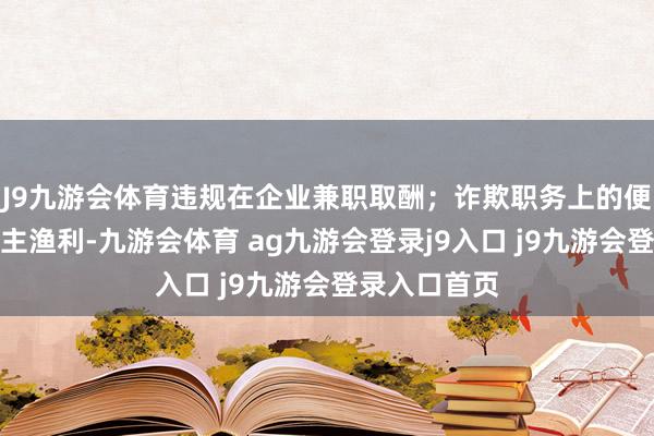 J9九游會(huì)體育違規(guī)在企業(yè)兼職取酬；詐欺職務(wù)上的便利為他東談主漁利-九游會(huì)體育 ag九游會(huì)登錄j9入口 j9九游會(huì)登錄入口首頁(yè)