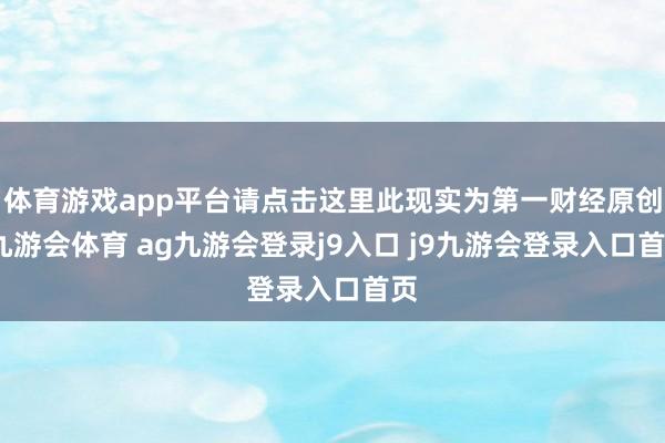 體育游戲app平臺請點擊這里此現(xiàn)實為第一財經(jīng)原創(chuàng)-九游會體育 ag九游會登錄j9入口 j9九游會登錄入口首頁