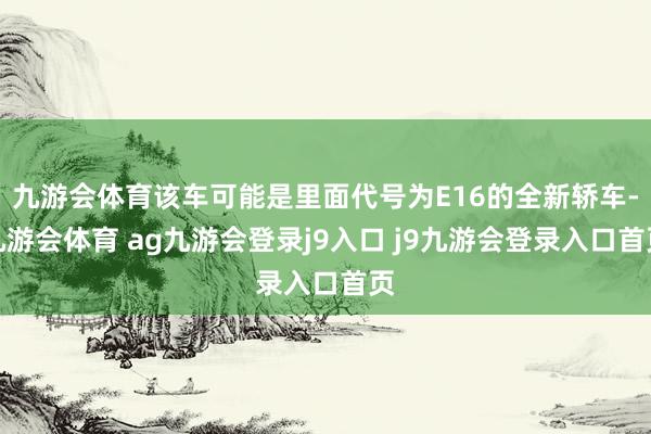 九游會(huì)體育該車可能是里面代號(hào)為E16的全新轎車-九游會(huì)體育 ag九游會(huì)登錄j9入口 j9九游會(huì)登錄入口首頁