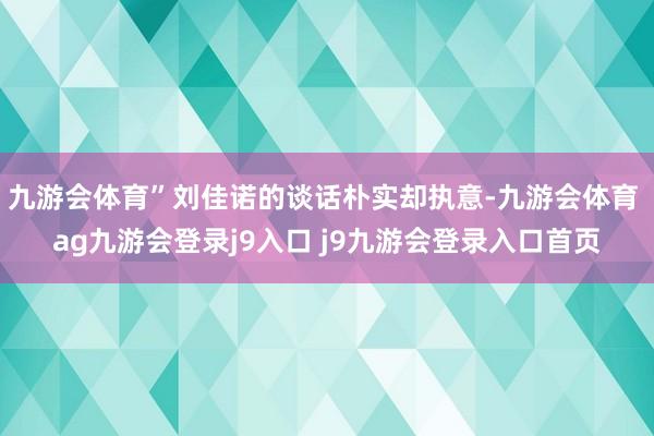 九游會體育”劉佳諾的談話樸實卻執(zhí)意-九游會體育 ag九游會登錄j9入口 j9九游會登錄入口首頁