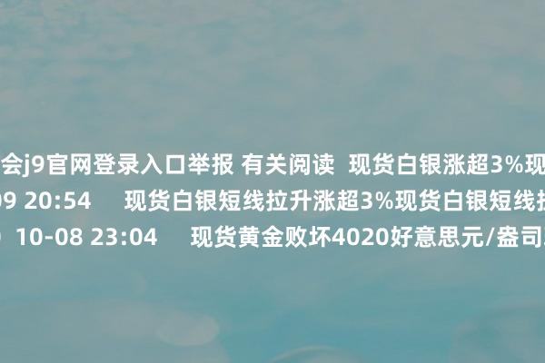 九游會(huì)j9官網(wǎng)登錄入口舉報(bào) 有關(guān)閱讀 現(xiàn)貨白銀漲超3%現(xiàn)貨白銀漲超3% 0 10-09 20:54 現(xiàn)貨白銀短線拉升漲超3%現(xiàn)貨白銀短線拉升漲超3% 0 10-08 23:04 現(xiàn)貨黃金敗壞4020好意思元/盎司現(xiàn)貨黃金敗壞4020好意思元/盎司 166 10-08 12:12 現(xiàn)貨白銀直線拉升現(xiàn)貨白銀直線拉升 24 09-22 11:19