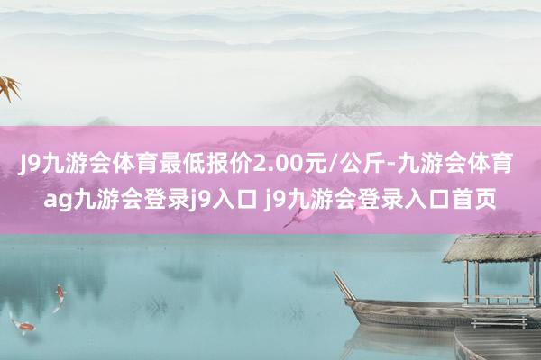 J9九游會體育最低報價2.00元/公斤-九游會體育 ag九游會登錄j9入口 j9九游會登錄入口首頁