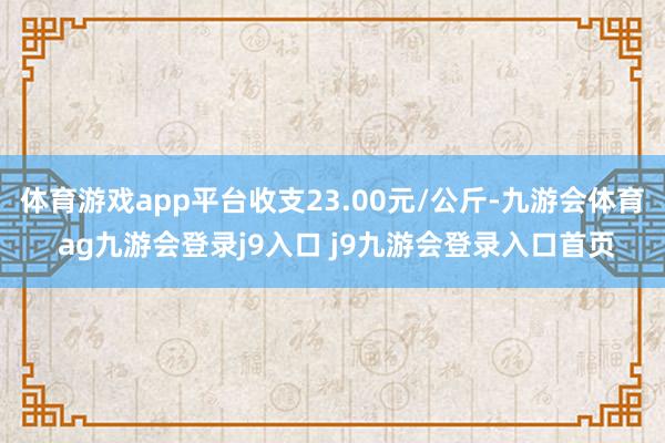 體育游戲app平臺(tái)收支23.00元/公斤-九游會(huì)體育 ag九游會(huì)登錄j9入口 j9九游會(huì)登錄入口首頁(yè)