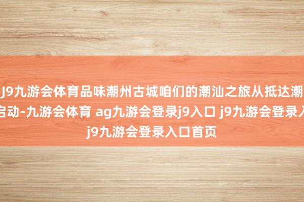 J9九游會(huì)體育品味潮州古城咱們的潮汕之旅從抵達(dá)潮汕機(jī)場(chǎng)啟動(dòng)-九游會(huì)體育 ag九游會(huì)登錄j9入口 j9九游會(huì)登錄入口首頁(yè)