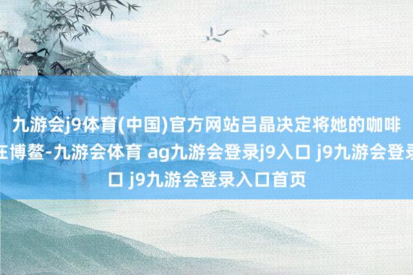九游會(huì)j9體育(中國(guó))官方網(wǎng)站呂晶決定將她的咖啡職業(yè)扎根在博鰲-九游會(huì)體育 ag九游會(huì)登錄j9入口 j9九游會(huì)登錄入口首頁(yè)