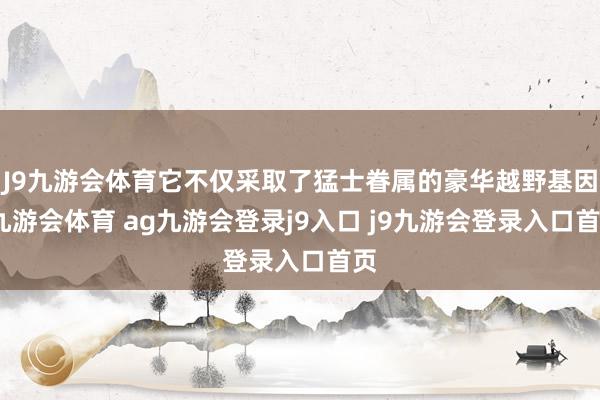 J9九游會體育它不僅采取了猛士眷屬的豪華越野基因-九游會體育 ag九游會登錄j9入口 j9九游會登錄入口首頁