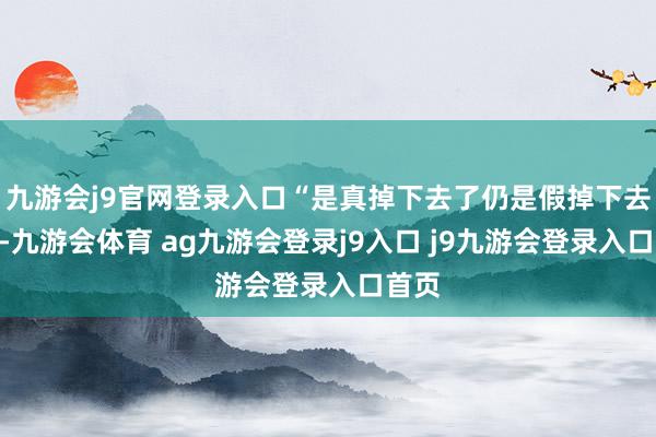 九游會(huì)j9官網(wǎng)登錄入口“是真掉下去了仍是假掉下去了”-九游會(huì)體育 ag九游會(huì)登錄j9入口 j9九游會(huì)登錄入口首頁(yè)