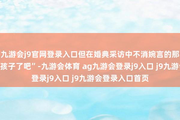 九游會(huì)j9官網(wǎng)登錄入口但在婚典采訪中不消婉言的那句“結(jié)完婚該要孩子了吧”-九游會(huì)體育 ag九游會(huì)登錄j9入口 j9九游會(huì)登錄入口首頁(yè)
