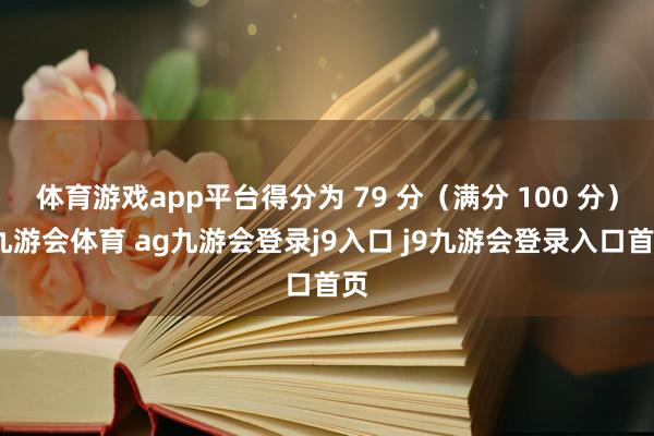 體育游戲app平臺得分為 79 分（滿分 100 分）-九游會體育 ag九游會登錄j9入口 j9九游會登錄入口首頁